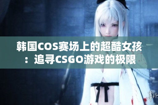 韓國COS賽場上的超酷女孩：追尋CSGO游戲的極限