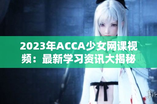 2023年ACCA少女網(wǎng)課視頻：最新學(xué)習(xí)資訊大揭秘