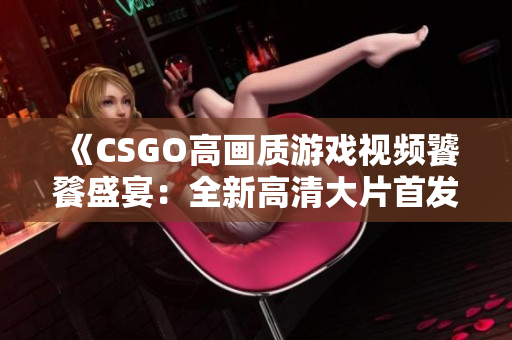 《CSGO高畫質(zhì)游戲視頻饕餮盛宴：全新高清大片首發(fā)！》