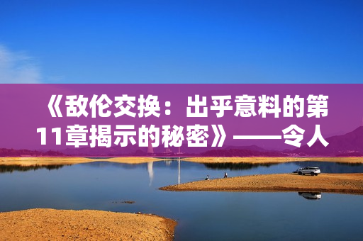 《敵倫交換：出乎意料的第11章揭示的秘密》——令人驚訝的故事深入探索