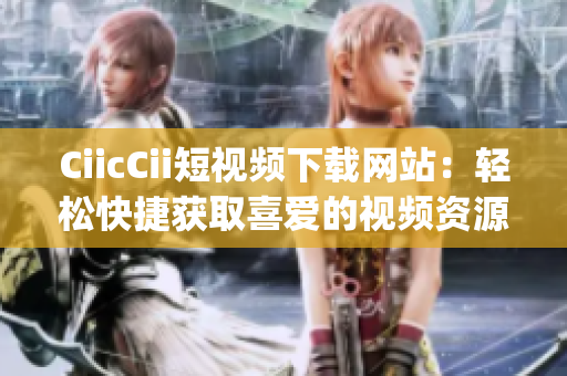 CiicCii短視頻下載網(wǎng)站：輕松快捷獲取喜愛的視頻資源(1)