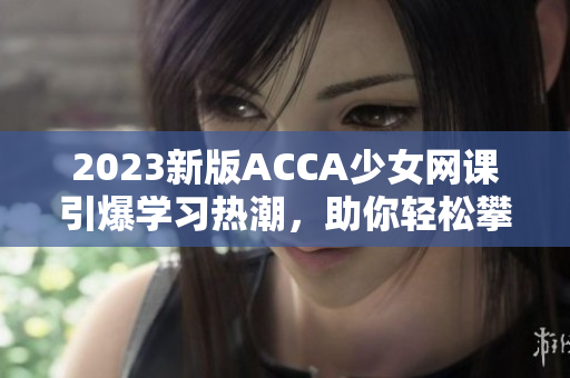 2023新版ACCA少女網(wǎng)課引爆學(xué)習(xí)熱潮，助你輕松攀登財(cái)會(huì)高峰！