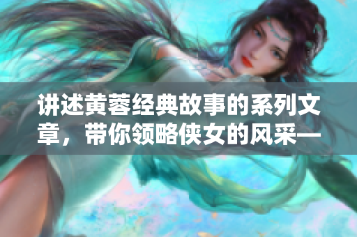 講述黃蓉經(jīng)典故事的系列文章，帶你領略俠女的風采——黃蓉故事系列