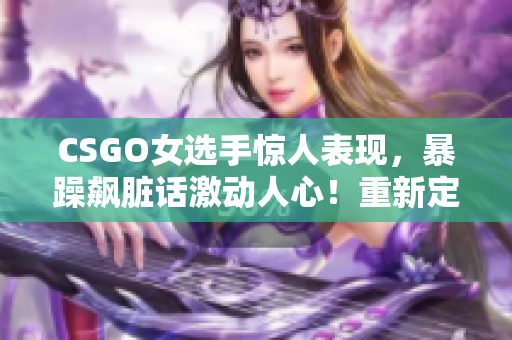 CSGO女選手驚人表現(xiàn)，暴躁飆臟話激動人心！重新定義女子電競形象！