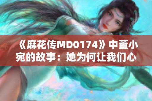 《麻花傳MD0174》中董小宛的故事：她為何讓我們心動不已？