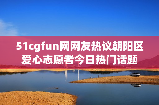 51cgfun網(wǎng)網(wǎng)友熱議朝陽區(qū)愛心志愿者今日熱門話題