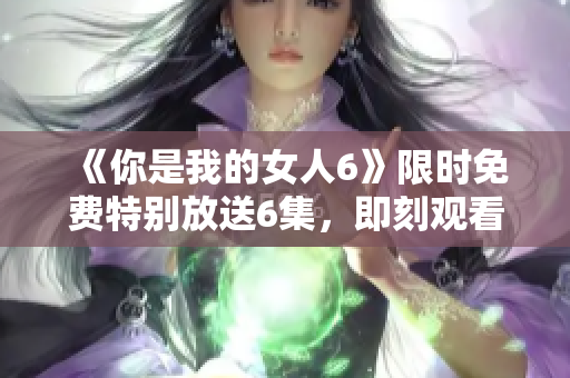 《你是我的女人6》限時免費特別放送6集，即刻觀看！