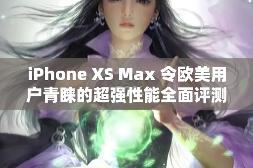 iPhone XS Max 令歐美用戶青睞的超強(qiáng)性能全面評(píng)測