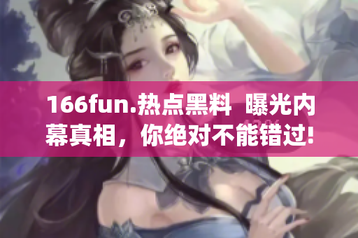 166fun.熱點黑料  曝光內(nèi)幕真相，你絕對不能錯過!(1)