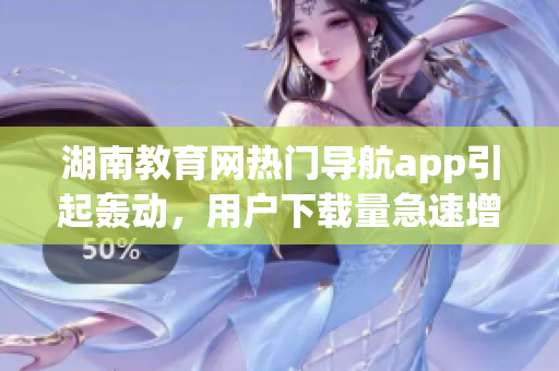 湖南教育網(wǎng)熱門導(dǎo)航app引起轟動，用戶下載量急速增長(1)