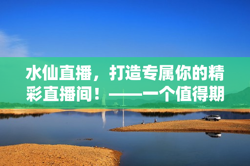 水仙直播，打造專屬你的精彩直播間！——一個(gè)值得期待的全新直播平臺(tái)