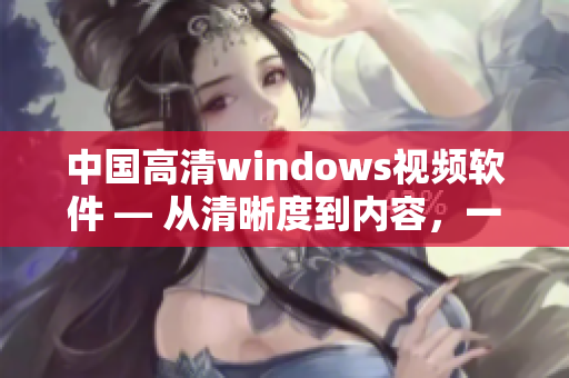 中國(guó)高清windows視頻軟件 — 從清晰度到內(nèi)容，一步到位