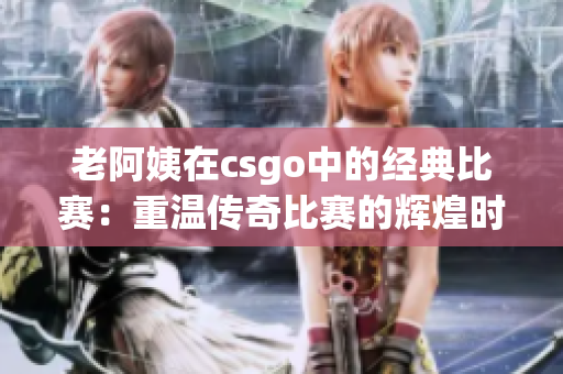 老阿姨在csgo中的經(jīng)典比賽：重溫傳奇比賽的輝煌時刻