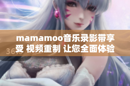 mamamoo音樂錄影帶享受 視頻重制 讓您全面體驗(yàn)