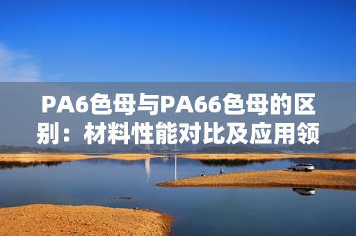 PA6色母與PA66色母的區(qū)別：材料性能對比及應用領(lǐng)域分析