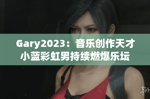 Gary2023：音樂創(chuàng)作天才小藍彩虹男持續(xù)燃爆樂壇