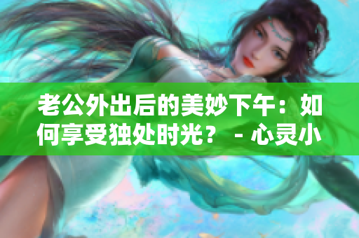 老公外出后的美妙下午：如何享受獨處時光？ - 心靈小憩的七種方式