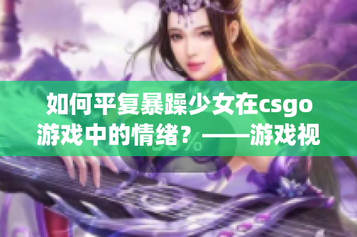 如何平復暴躁少女在csgo游戲中的情緒？——游戲視頻分享與解析