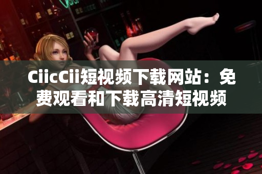 CiicCii短視頻下載網(wǎng)站：免費觀看和下載高清短視頻