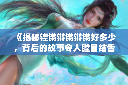 《揭秘鏗鏘鏘鏘鏘鏘好多少，背后的故事令人瞠目結(jié)舌！》