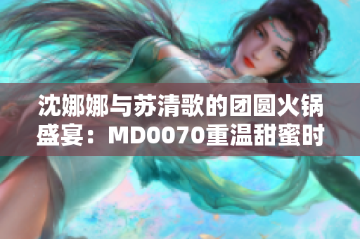 沈娜娜與蘇清歌的團(tuán)圓火鍋盛宴：MD0070重溫甜蜜時(shí)光