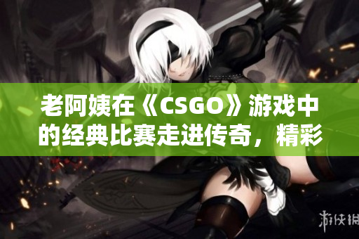 老阿姨在《CSGO》游戲中的經(jīng)典比賽走進傳奇，精彩可期