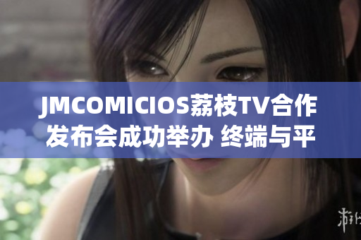 JMCOMICIOS荔枝TV合作發(fā)布會成功舉辦 終端與平臺歡聚共赴潮玩盛宴(1)