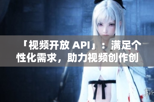 「視頻開放 API」：滿足個(gè)性化需求，助力視頻創(chuàng)作創(chuàng)新。