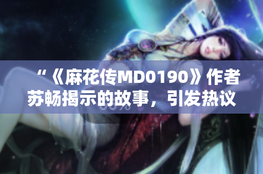 “《麻花傳MD0190》作者蘇暢揭示的故事，引發(fā)熱議”