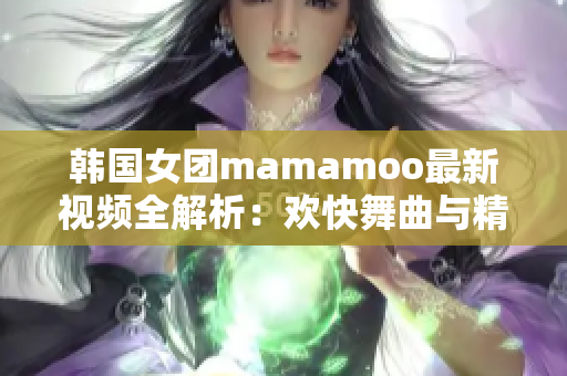 韓國女團(tuán)mamamoo最新視頻全解析：歡快舞曲與精彩舞蹈一覽