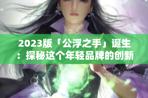 2023版「公浮之手」誕生：探秘這個年輕品牌的創(chuàng)新之路