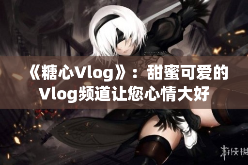 《糖心Vlog》：甜蜜可愛的Vlog頻道讓您心情大好