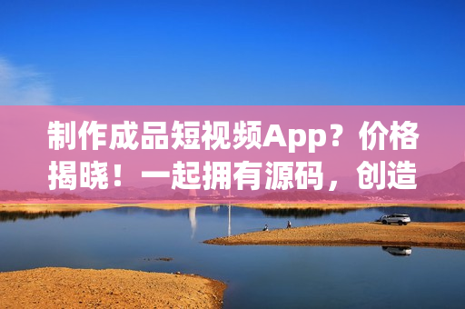 制作成品短視頻App？價格揭曉！一起擁有源碼，創(chuàng)造財富！