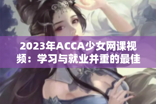 2023年ACCA少女網(wǎng)課視頻：學(xué)習(xí)與就業(yè)并重的最佳選擇