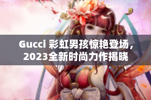 Gucci 彩虹男孩驚艷登場，2023全新時尚力作揭曉