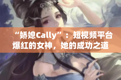 “嬌媳Cally”：短視頻平臺爆紅的女神，她的成功之道揭秘