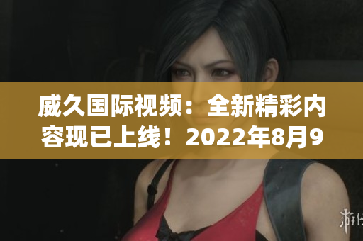 威久國際視頻：全新精彩內(nèi)容現(xiàn)已上線！2022年8月9日更新(1)