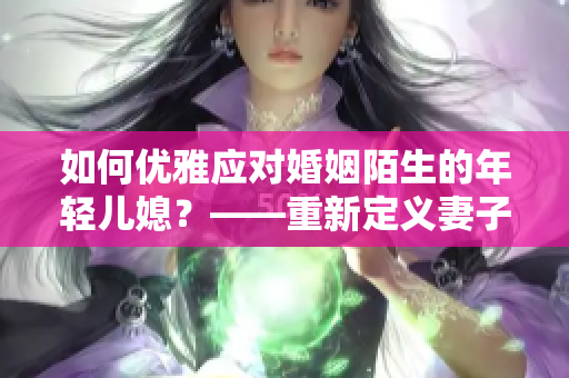 如何優(yōu)雅應(yīng)對婚姻陌生的年輕兒媳？——重新定義妻子角色的心靈成長之路