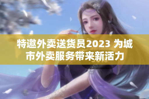 特邀外賣送貨員2023 為城市外賣服務(wù)帶來新活力