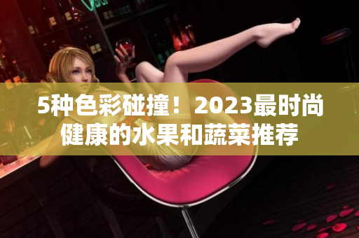 5種色彩碰撞！2023最時(shí)尚健康的水果和蔬菜推薦