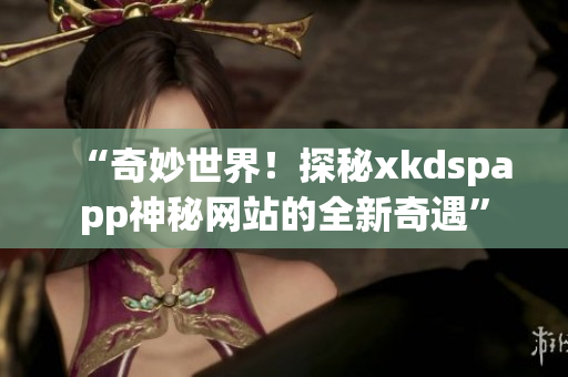 “奇妙世界！探秘xkdspapp神秘網(wǎng)站的全新奇遇”