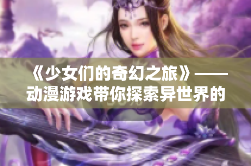 《少女們的奇幻之旅》——動漫游戲帶你探索異世界的夢幻歷程