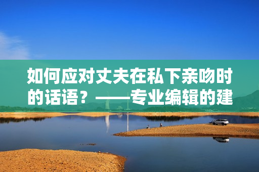 如何應(yīng)對(duì)丈夫在私下親吻時(shí)的話語(yǔ)？——專業(yè)編輯的建議