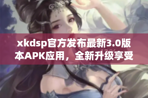 xkdsp官方發(fā)布最新3.0版本APK應用，全新升級享受更暢游體驗(1)