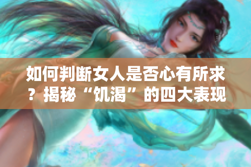 如何判斷女人是否心有所求？揭秘“饑渴”的四大表現(xiàn)！