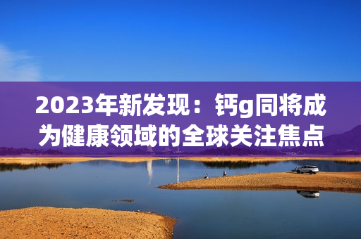 2023年新發(fā)現(xiàn)：鈣g同將成為健康領(lǐng)域的全球關(guān)注焦點(diǎn)