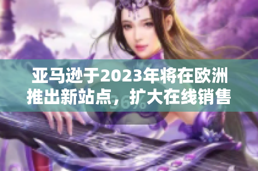 亞馬遜于2023年將在歐洲推出新站點(diǎn)，擴(kuò)大在線銷售覆蓋范圍