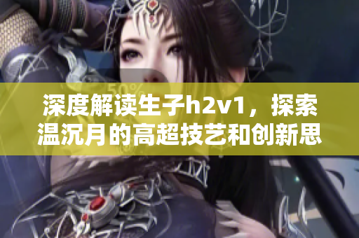 深度解讀生子h2v1，探索溫沉月的高超技藝和創(chuàng)新思維