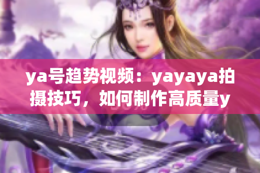 ya號(hào)趨勢(shì)視頻：yayaya拍攝技巧，如何制作高質(zhì)量ya視頻？