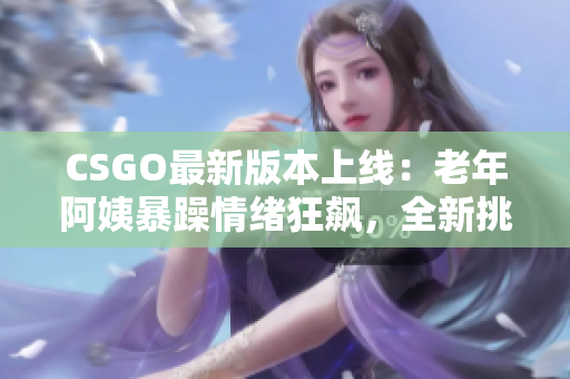 CSGO最新版本上線：老年阿姨暴躁情緒狂飆，全新挑戰(zhàn)迎擊！